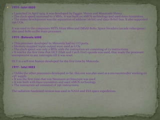  1974 - Intel 8080
» Launched in April 1974, it was developed by Faggin, Mazor and Masatoshi Shima.
» The clock speed increased to 2 MHz, it was built on nMOS technology and used 6000 transistors.
» The major development was the separation of address (16-bit) and data (8-bit) bus. It also supported
256 I/Os.
It was used in the computers MITS Altair 8800 and IMSAI 8080. Space Invaders (arcade video game)
also used 8080 as the main processor.
1974 - Motorola 6800
» This processor developed by Motorola had no I/O ports.
» Memory-mapped input-output were used as I/Os.
» The clock speed was only 2 MHz with the instruction set consisting of 72 instructions.
» It was for the first time that HCF (Halt and Catch Fire) opcode was used, that made the processor
unresponsive to any interrupts till it was reset.
HCF is a self-test feature developed for the first time by Motorola.
1977 - Intel 8085
» Unlike the other processors developed so far, this one was also used as a microcontroller working on
+5V supply.
» It was the first time that von Neumann architecture was used.
» It was built with 6500 transistors and used nMOS technology.
» The instruction set consisted of 256 instructions.
The radiation-hardened version was used in NASA and ESA space expeditions.
 