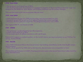  1978 - Intel 8086
» The designed clock speed was 10 MHz.
» The development team for architecture consisted of Stephen P. Morse and Bruce Ravenel. Logic was
designed by Jim McKevitt, John Bayliss, and William Pohlman was the project manager.
This was first used in the microcomputer Mycron 2000.
1979 - Intel 8088
» 8088 was based on the new HMOS technology and was launched on 1 July.
» It came in 40-pin DIP as well as PLCC (plastic leaded chip carrier) package.
» However, the data path was only 8-bit. The designed frequency was 10 MHz.
The original IBM PC was based on 8088.
1987 - SPARC
» This processor was developed by Sun Microsystems.
» It had a clock speed of 40 MHz.
» It was made up of 1.8 million transistors with 256 IO pins.
Fujitsu's K Computer is ranked number 1 in the world's fastest 500 supercomputers as per TOP500 list
ratings. It used SPARC.
1991 - Am386
» This AMD (Advanced Micro Devices) processor had striking resemblance to the Intel 80386 version
x86 processors.
» With a clock speed of 40 MHz and 32-bit data bus, the processor was a competitor to Intel.
The excellent performance of AMD's floating point unit made it the second best choice (after Intel) for
many manufacturers.
 