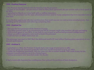  1993 - Pentium Processor
» The Pentium family started with the launch of the P5 processor.
» It came in two models - 510-pin version with 60 MHz clock speed and 567-pin version with a clock speed of
66 MHz.
» Launched on March 22, it was built with 3.1 million transistors.
» This 32-bit processor was the most advanced processor used in many computers that were manufactured at
that time.
It was the first superscalar x86 microarchitecture that could execute two instructions simultaneously, thus
speeding up the processor and reducing computing time.
1995 - Pentium Pro
» This was the first processor of the Pentium II series.
» This latest entrant came in an unconventional MCM (ceramic multi-chip module) 387 pins packaging.
» With a clock speed of 200 MHz, it was built to run in quad as well as dual processor configurations.
» About 5.5 million transistors were used to build this processor.
» It did not have an MMX instruction set.
This processor was used in ASCI Red that delivered teraFLOP (one trillion floating-point operations in one
second) performance.
1997 - Pentium II
» Launched on 7 May, the Pentium II family had a vast range of processors to offer.
» The clock speed was increased gradually with every model launched to up to 450 MHz.
» Unlike the traditional processors, this one came in a slot or socket module. This made it easy for the
computer manufacturers to use it in a limited space.
» Various processors were launched under this family:
It had a removable heatsink/fan combination that reduced the problem of heat dissipation.
 