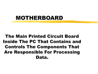 MOTHERBOARD
The Main Printed Circuit Board
Inside The PC That Contains and
Controls The Components That
Are Responsible For Processing
Data.

 