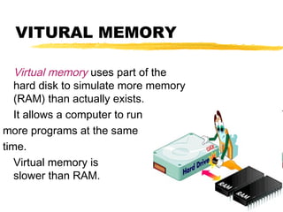 VITURAL MEMORY
Virtual memory uses part of the
hard disk to simulate more memory
(RAM) than actually exists.
It allows a computer to run
more programs at the same
time.
Virtual memory is
slower than RAM.

 