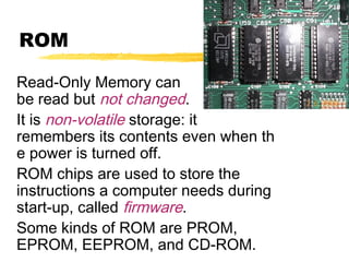 ROM
Read-Only Memory can
be read but not changed.
It is non-volatile storage: it
remembers its contents even when th
e power is turned off.
ROM chips are used to store the
instructions a computer needs during
start-up, called firmware.
Some kinds of ROM are PROM,
EPROM, EEPROM, and CD-ROM.

 
