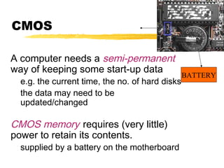 CMOS
A computer needs a semi-permanent
way of keeping some start-up data

e.g. the current time, the no. of hard disks
the data may need to be
updated/changed

CMOS memory requires (very little)
power to retain its contents.

supplied by a battery on the motherboard

BATTERY

 