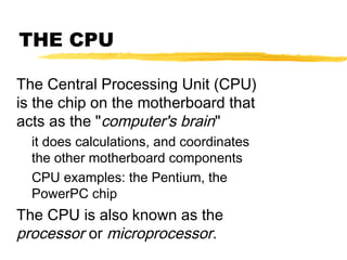 THE CPU
The Central Processing Unit (CPU)
is the chip on the motherboard that
acts as the "computer's brain"
it does calculations, and coordinates
the other motherboard components
CPU examples: the Pentium, the
PowerPC chip

The CPU is also known as the
processor or microprocessor.

 