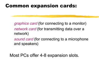 Common expansion cards:
graphics card (for connecting to a monitor)
network card (for transmitting data over a
network)
sound card (for connecting to a microphone
and speakers)

Most PCs offer 4-8 expansion slots.

 