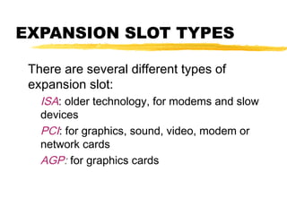 EXPANSION SLOT TYPES
There are several different types of
expansion slot:
ISA: older technology, for modems and slow
devices
PCI: for graphics, sound, video, modem or
network cards
AGP: for graphics cards

 