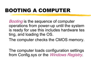 BOOTING A COMPUTER
Booting is the sequence of computer
operations from power-up until the system
is ready for use this includes hardware tes
ting, and loading the OS.
The computer checks the CMOS memory.
The computer loads configuration settings
from Config.sys or the Windows Registry.

 