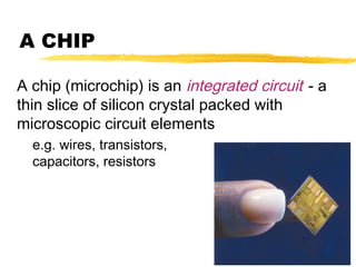 A CHIP
A chip (microchip) is an integrated circuit - a
thin slice of silicon crystal packed with
microscopic circuit elements
e.g. wires, transistors,
capacitors, resistors

 