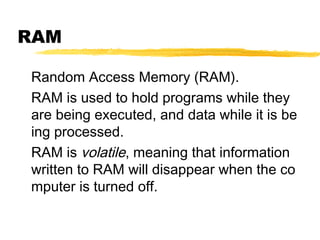 RAM
Random Access Memory (RAM).
RAM is used to hold programs while they
are being executed, and data while it is be
ing processed.
RAM is volatile, meaning that information
written to RAM will disappear when the co
mputer is turned off.

 