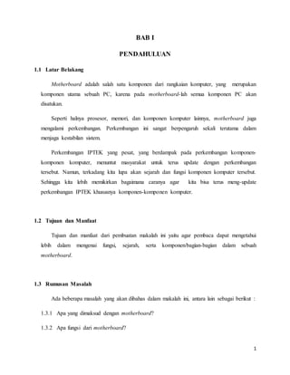 1 
BAB I 
PENDAHULUAN 
1.1 Latar Belakang 
Motherboard adalah salah satu komponen dari rangkaian komputer, yang merupakan 
komponen utama sebuah PC, karena pada motherboard-lah semua komponen PC akan 
disatukan. 
Seperti halnya prosesor, memori, dan komponen komputer lainnya, motherboard juga 
mengalami perkembangan. Perkembangan ini sangat berpengaruh sekali terutama dalam 
menjaga kestabilan sistem. 
Perkembangan IPTEK yang pesat, yang berdampak pada perkembangan komponen-komponen 
komputer, menuntut masyarakat untuk terus update dengan perkembangan 
tersebut. Namun, terkadang kita lupa akan sejarah dan fungsi komponen komputer tersebut. 
Sehingga kita lebih memikirkan bagaimana caranya agar kita bisa terus meng-update 
perkembangan IPTEK khususnya komponen-komponen komputer. 
1.2 Tujuan dan Manfaat 
Tujuan dan manfaat dari pembuatan makalah ini yaitu agar pembaca dapat mengetahui 
lebih dalam mengenai fungsi, sejarah, serta komponen/bagian-bagian dalam sebuah 
motherboard. 
1.3 Rumusan Masalah 
Ada beberapa masalah yang akan dibahas dalam makalah ini, antara lain sebagai berikut : 
1.3.1 Apa yang dimaksud dengan motherboard? 
1.3.2 Apa fungsi dari motherboard? 
 