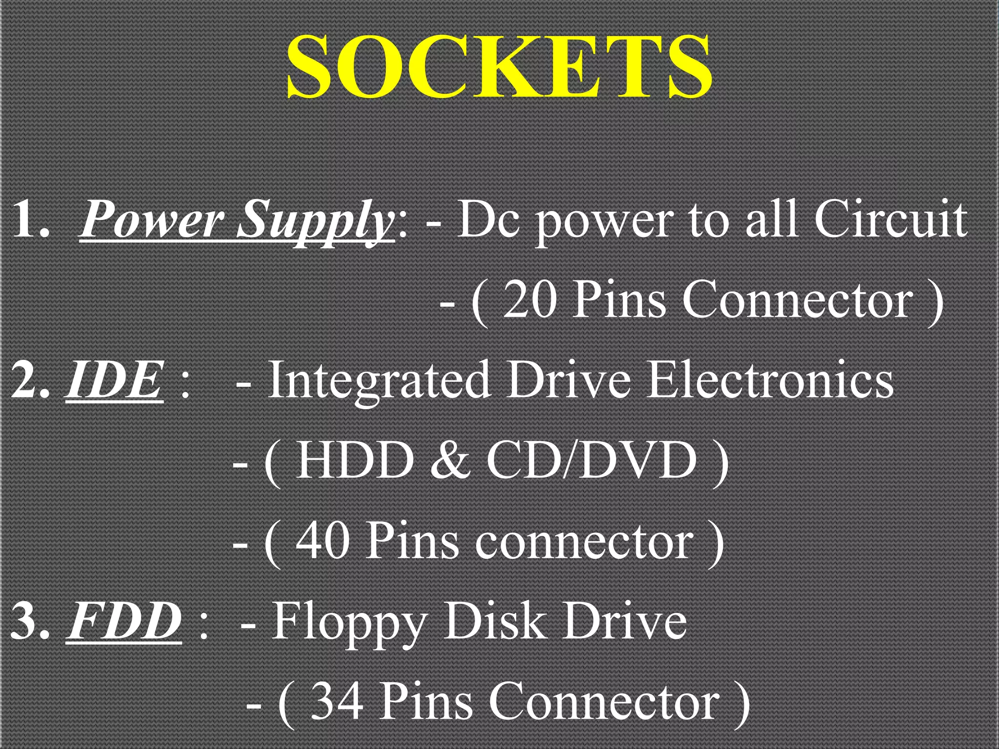 SOCKETS
1. Power Supply: - Dc power to all Circuit
- ( 20 Pins Connector )
2. IDE : - Integrated Drive Electronics
- ( HDD & CD/DVD )
- ( 40 Pins connector )
3. FDD : - Floppy Disk Drive
- ( 34 Pins Connector )
 