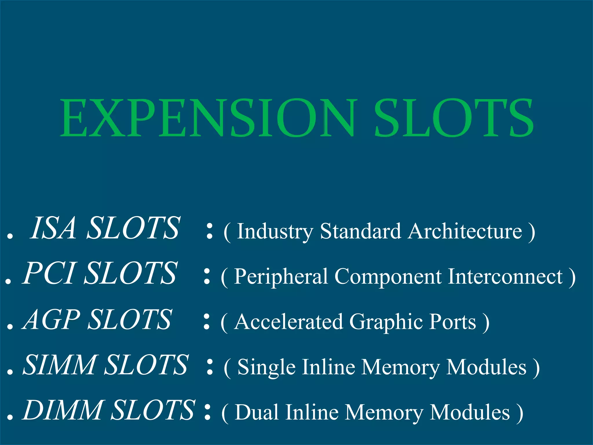 EXPENSION SLOTS
. ISA SLOTS : ( Industry Standard Architecture )
. PCI SLOTS : ( Peripheral Component Interconnect )
. AGP SLOTS : ( Accelerated Graphic Ports )
. SIMM SLOTS : ( Single Inline Memory Modules )
. DIMM SLOTS : ( Dual Inline Memory Modules )
EXPENSION SLOTS
. ISA SLOTS : ( Industry Standard Architecture )
. PCI SLOTS : ( Peripheral Component Interconnect )
. AGP SLOTS : ( Accelerated Graphic Ports )
. SIMM SLOTS : ( Single Inline Memory Modules )
. DIMM SLOTS : ( Dual Inline Memory Modules )
 