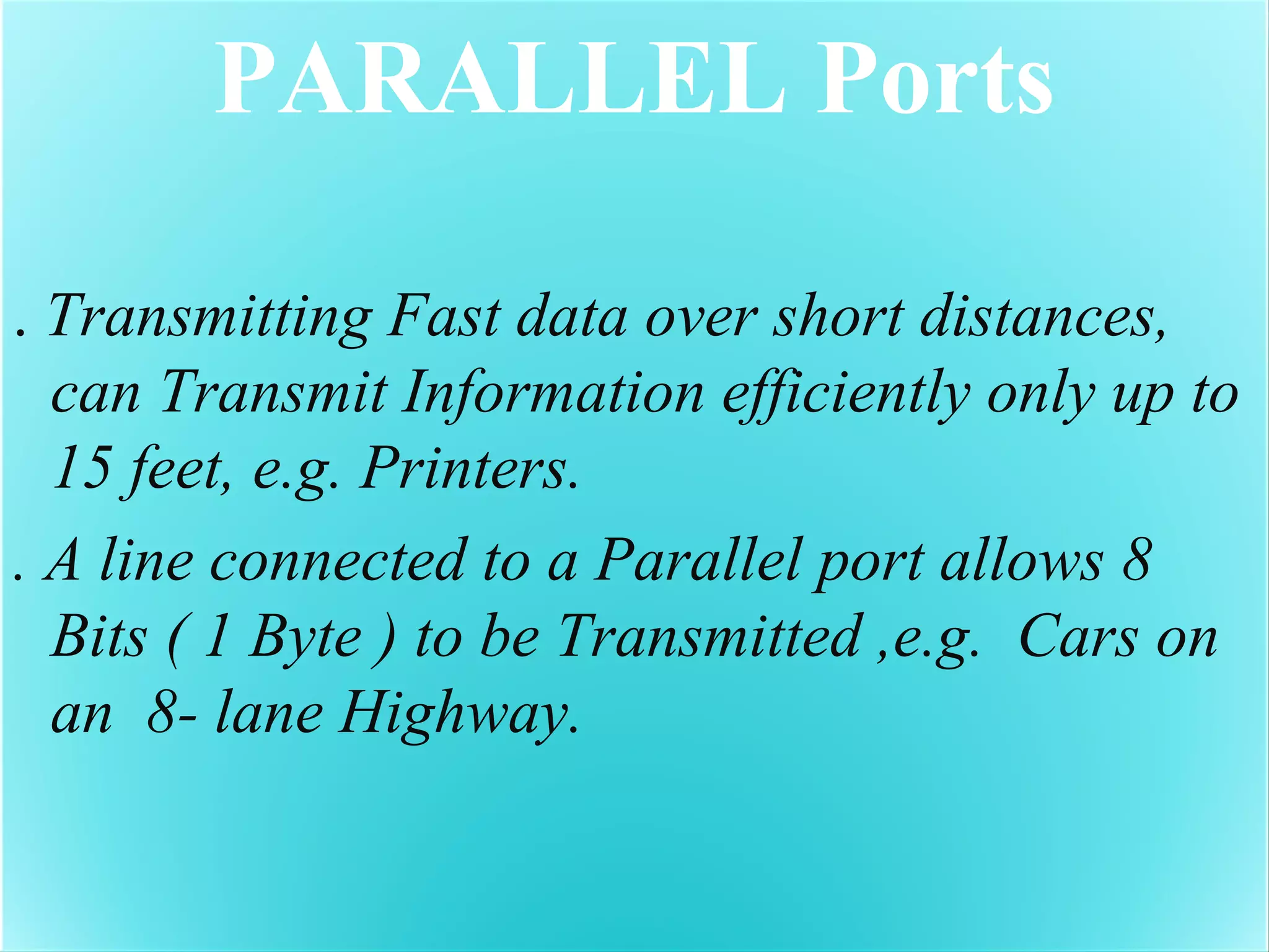 PARALLEL Ports
. Transmitting Fast data over short distances,
can Transmit Information efficiently only up to
15 feet, e.g. Printers.
. A line connected to a Parallel port allows 8
Bits ( 1 Byte ) to be Transmitted ,e.g. Cars on
an 8- lane Highway.
 