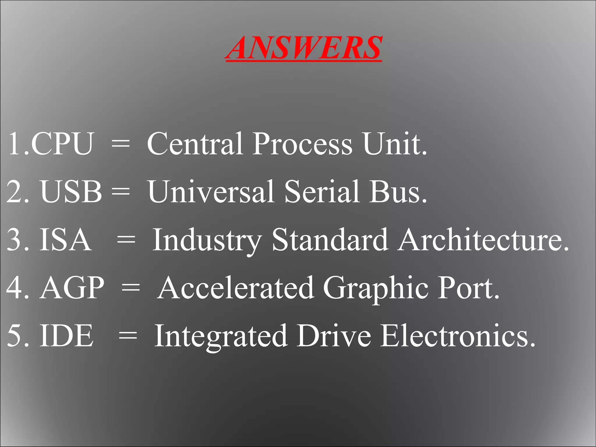ANSWERS
1.CPU = Central Process Unit.
2. USB = Universal Serial Bus.
3. ISA = Industry Standard Architecture.
4. AGP = Accelerated Graphic Port.
5. IDE = Integrated Drive Electronics.
 