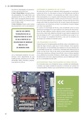 1 . E L M O T H E R B O A R D
de caché L2; está basada en la arquitectu-
ra Core, que tanto éxito tuvo.
• CCoorree 22 QQuuaadd QQ99xxxxxx: Esta gama ofrece
tres procesadores, los cuales tienen una
arquitectura de 45 nm y un FBS de 1333
MHz. Existe una pequeña diferencia entre
ellos, ya que ofrecen una memoria caché
L2 de 12 MB y 6 MB.
• CCoorree 22 EExxttrreemmee: Poseen cuatro núcleos
de procesamiento, con lo cual proporcio-
nan un desempeño excelente. Sus carac-
terísticas varían dependiendo de qué
modelo se trate: caché de 4, 6, 8 y 12 MB;
FSB de 800, 1066 y 1333 MHz; y arquitec-
turas de 65 nm y 45 nm.
SSUUPPEERRAANNDDOO LLAA BBAARRRREERRAA DDEE LLOOSS 3322 BBIITTSS
Por estos días, las PCs que se adquieren están equipadas con microproce-
sadores de 32 bits. En este grupo se ubican los fabricados por Intel de la
familia Pentium y Celeron, y los producidos por AMD, como el Athlon.
Estos procesadores, en su mayoría, están enfocados exclusivamente a eje-
cutar aplicaciones de pequeño o medio consumo de recursos, como pue-
den ser las tareas habituales de una empresa. Aunque este tipo de micros
puede cubrir todos los requerimientos de una gran mayoría de programas
y aplicaciones, las limitaciones se hacen muy evidentes al querer trabajar
con otros muy específicos.
En cuanto a la tecnología de 64 bits, está considerada como la nueva
generación tecnológica en lo que respecta a los sistemas de información.
Antes de nada, debemos aclarar algunos puntos confusos debido a los
tecnicismos; sobre todo, debemos entender lo que implica la adopción de
esta tecnología en la PC, como también los problemas que surgen al tra-
tar de conseguir los verdaderos beneficios, y por qué se considera una
tecnología que cambiará el estándar actual.
LLOOSS PPRROOGGRRAAMMAASS DDEE 6644 BBIITTSS
A pesar de que los microprocesadores de 64 bits cobran notoriedad en mer-
cados de mayor consumo, dado que el mismo software, tanto operativo
como aplicación, no está diseñado para explotar los recursos ofrecidos por
un procesador de este tipo, su eficiencia y velocidad serán idénticas que al
utilizar uno de 32 bits. Hoy en día, existe un gran esfuerzo desde diversos
frentes para transformar software hacia 64 bits, como el sistema operativo
Linux, plataformas de servidor Windows y, desde luego, el rubro específico
de aplicaciones como Java y algunos productos, que son ideales para traba-
jar con un procesador de esta clase.
MMOOTTHHEERRBBOOAARRDDSS PPAARRAA PPRROOCCEESSAADDOORREESS DDEE DDOOBBLLEE NNÚÚCCLLEEOO
En el mercado existe una infinidad de marcas y modelos de motherboards,
y también una amplia variedad de opciones al momento de conectar los
microprocesadores. Debido a que constantemente se renuevan los modelos,
LLOOSS 6644 BBIITTSS TTOODDAAVVÍÍAA
NNOO SSOONN AAPPRROOVVEECCHHAADDOOSS
PPOORR TTOODDOO EELL UUNNIIVVEERRSSOO
DDEE SSOOFFTTWWAARREE EEXXIISSTTEENNTTEE,,
YYAA QQUUEE NNOO TTOODDOOSS LLOOSS
PPRROOGGRRAAMMAASS SSOONN
DDEESSAARRRROOLLLLAADDOOSS PPAARRAA
TTRRAABBAAJJAARR CCOONN EESSTTAA
AARRQQUUIITTEECCTTUURRAA..
UUNNOO DDEE LLOOSS LLÍÍMMIITTEESS
TTEECCNNOOLLÓÓGGIICCOOSS DDEE LLAA
AARRQQUUIITTEECCTTUURRAA DDEE 3322 BBIITTSS
SSEE DDAA AA PPAARRTTIIRR DDEE LLAA
IINNCCAAPPAACCIIDDAADD DDEE MMAANNEEJJAARR
MMÁÁSS DDEE 44 GGBB
DDEE MMEEMMOORRIIAA RRAAMM..
>>
22
011 CAPITULO 1.qxd 1/14/09 12:52 AM Página 22
 