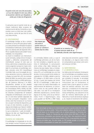 31
E L C H I P S E T
HHYYPPEERRTTRRAANNSSPPOORRTT
EEssttaa tteeccnnoollooggííaa ssee bbaassaa eenn llaa iinntteerrccoonneexxiióónn ppuunnttoo aa ppuunnttoo eennttrree ddooss oo mmááss
cchhiippss ddeennttrroo llaa ppllaaccaa mmaaddrree.. TTiieennee ccoommoo oobbjjeettiivvoo rreedduucciirr aall mmíínniimmoo llaa ccaannttii--
ddaadd ddee bbuusseess eenn eell ssiisstteemmaa aa ppaarrttiirr ddee uunn eennllaaccee aavvaannzzaaddoo yy ffuunncciioonneess ddee
mmuullttiipprroocceessoo.. TTrraabbaajjaa eenn ffrreeccuueenncciiaass qquuee oosscciillaann eennttrree 220000 MMHHzz yy 33 GGHHzz,, yy
pprrooppoorrcciioonnaa vveelloocciiddaaddeess qquuee aallccaannzzaann ccaassii 2200,,33 GGbb//ss.. EEssttaa aarrqquuiitteeccttuurraa eessttáá
iimmpplleemmeennttáánnddoossee eenn mmuucchhaass ppllaaccaass mmaaddrree yy CCPPUUss,, lloo qquuee ppeerrmmiittee uunnaa ttrraannss--
ffeerreenncciiaa ddee ddoobbllee ttaassaa.. DDee eessttee mmooddoo,, llaa CCPPUU ppuueeddee aacccceeddeerr aa llaa mmeemmoorriiaa
ffííssiiccaa ddee llaa ccoommppuuttaaddoorraa ssiinn ppaassaarr ppoorr eell ppuueennttee nnoorrttee..
Si pensamos que el puente norte de un
chipset tradicional debe ocuparse del
mantenimiento del bus frontal de un pro-
cesador como un Intel dual core, podre-
mos darnos cuenta de que ésta no será
una tarea sencilla.
EELL SSOOUUTTHHBBRRIIDDGGEE
El southbridge también se dio a conocer
mediante la norma ATX para placas madre,
y su tarea principal fue reemplazar las placas
controladoras multifunción, que se conecta-
ban a los diversos slots de expansión (ISA y
PCI en aquellas épocas) para añadir funcio-
nalidades a la computadora.
Su misión es establecer una intercomuni-
cación (entrada y salida) entre el micropro-
cesador y diferentes componentes del
motherboard, aunque en este caso se
limita a administrar componentes un poco
menos exigentes (aunque en mayor canti-
dad). En un principio, el southbridge, tam-
bién conocido como ICH (Input/Output
Controller Hub), era el encargado de con-
trolar elementos como los conectores IDE
y floppy, los buses ISA y PCI, los controla-
dores de DMA, los puertos serie y parale-
lo, el reloj del sistema, el APM (administra-
dor de potencia eléctrica) y el BIOS.
Actualmente, también se han añadido
otros componentes más modernos, como
los controladores SATA y SATA2, los USB,
los puertos PS/2, la administración RAID y
los restantes componentes de hardware
integrados al motherboard, como el soni-
do o la red (éstos también dependen de
sus chips principales integrados). Como
vemos, este chip incorpora en sus funcio-
nes una gran cantidad de dispositivos, por
lo que, en este momento, se aplican a él
algunas tecnologías que mejoran notable-
mente las tasas de comunicación y evitan
lo que se denomina “cuello de botella”.
Algunas de ellas son HyperTransport de
NVIDIA y V-Link de VIA.
PPUUEENNTTEESS DDEE CCOONNEEXXIIÓÓNN
El southbridge ha incorporado en los últi-
mos tiempos muchas funciones que antes
no controlaba. Debido a esto, y a que el
northbridge administra uno de los facto-
res más complejos y exigentes que con-
trola el motherboard, la comunicación
entre ambos chips debe realizarse de
manera más que rápida. Hace un tiempo,
como el northbridge manejaba los dispo-
sitivos PCI, y el southbridge era uno más
de ellos, la comunicación entre ambos no
superaba los 133 Mb/s, debido a que los
PCI trabajan a 33 MHz sobre un bus de
32 bits. A partir del traspaso de control
del PCI al southbridge, y dado que se
cargó a éste con tareas relacionadas a la
administración de elementos, la comuni-
cación entre los dos puentes debe ser
más veloz. Con este fin se introdujeron
diferentes arquitecturas y normas tecno-
lógicas en los chips, como las ya mencio-
nadas V-Link o HyperTransport; otros
casos pueden ser MuTIOL o DMI. Todos
estos tipos de conexiones superan 1 Gb/s
de velocidad, y en algunos casos (como
en computadoras que actúan como servi-
dor) alcanzan 20 Gb/s.
EELL NNOORRTTHHBBRRIIDDGGEE
YY LLAA MMEEMMOORRIIAA DDUUAALL
Los fabricantes de hardware introdujeron
con el northbridge una novedosa caracte-
rística que, en su momento, revolucionó
por completo el mercado: la tecnología
Dual Channel. Se trata de una serie de
instrucciones que se incorporaron al
puente norte y que le aplican un contro-
lador de memoria adicional. Esto sirve
para que, si instalamos en la computado-
ra dos módulos de memoria con caracte-
rísticas semejantes, y las colocamos en los
slots de memoria determinados por el
fabricante, el ancho de banda se duplique
y, así, mejore el rendimiento del sistema.
EEll ppuueennttee nnoorrttee eessttáá cceerrccaa ddeell pprroocceessaaddoorr,,
yy eell ssuurr,, mmááss aalleejjaaddoo.. EEnn eessttee ccaassoo,, aammbbooss
ssee eennccuueennttrraann ccuubbiieerrttooss ppoorr ddiissiippaaddoorreess yy
uunniiddooss ppoorr eell ttuubboo ddee rreeffrriiggeerraacciióónn..
EEssttee cchhiippsseett qquuee
eessttáá eennttrree eell
ppuueennttee nnoorrttee yy eell
ppuueennttee ssuurr ccoonnttrroollaa eell
ssiisstteemmaa dduuaall ddee vviiddeeoo..
>>
EEll ppuueennttee ssuurr ssee ccoommuunniiccaa ccoonn
eell ppuueennttee nnoorrttee ppoorr mmeeddiioo ddee uunn
bbuuss ddeeddiiccaaddoo,, ccoonnoocciiddoo ccoommoo HHyyppeerrTTrraannssppoorrtt..
027 CAPITULO 1.qxd 1/11/09 8:23 PM Página 31
 