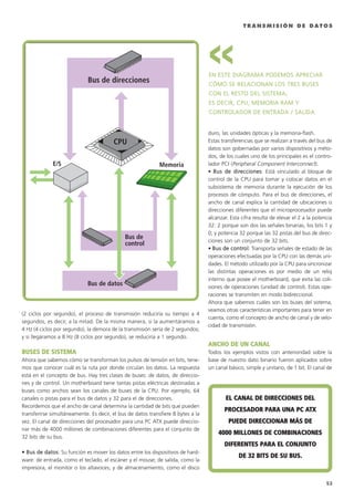 T R A N S M I S I Ó N D E D A T O S
(2 ciclos por segundo), el proceso de transmisión reduciría su tiempo a 4
segundos, es decir, a la mitad. De la misma manera, si la aumentáramos a
4 Hz (4 ciclos por segundo), la demora de la transmisión sería de 2 segundos;
y si llegáramos a 8 Hz (8 ciclos por segundo), se reduciría a 1 segundo.
BBUUSSEESS DDEE SSIISSTTEEMMAA
Ahora que sabemos cómo se transforman los pulsos de tensión en bits, tene-
mos que conocer cuál es la ruta por donde circulan los datos. La respuesta
está en el concepto de bus. Hay tres clases de buses: de datos, de direccio-
nes y de control. Un motherboard tiene tantas pistas eléctricas destinadas a
buses como anchos sean los canales de buses de la CPU. Por ejemplo, 64
canales o pistas para el bus de datos y 32 para el de direcciones.
Recordemos que el ancho de canal determina la cantidad de bits que pueden
transferirse simultáneamente. Es decir, el bus de datos transfiere 8 bytes a la
vez. El canal de direcciones del procesador para una PC ATX puede direccio-
nar más de 4000 millones de combinaciones diferentes para el conjunto de
32 bits de su bus.
•• BBuuss ddee ddaattooss: Su función es mover los datos entre los dispositivos de hard-
ware: de entrada, como el teclado, el escáner y el mouse; de salida, como la
impresora, el monitor o los altavoces; y de almacenamiento, como el disco
duro, las unidades ópticas y la memoria-flash.
Estas transferencias que se realizan a través del bus de
datos son gobernadas por varios dispositivos y méto-
dos, de los cuales uno de los principales es el contro-
lador PCI (Peripheral Component Interconnect).
• BBuuss ddee ddiirreecccciioonneess: Está vinculado al bloque de
control de la CPU para tomar y colocar datos en el
subsistema de memoria durante la ejecución de los
procesos de cómputo. Para el bus de direcciones, el
ancho de canal explica la cantidad de ubicaciones o
direcciones diferentes que el microprocesador puede
alcanzar. Esta cifra resulta de elevar el 2 a la potencia
32: 2 porque son dos las señales binarias, los bits 1 y
0; y potencia 32 porque las 32 pistas del bus de direc-
ciones son un conjunto de 32 bits.
• BBuuss ddee ccoonnttrrooll: Transporta señales de estado de las
operaciones efectuadas por la CPU con las demás uni-
dades. El método utilizado por la CPU para sincronizar
las distintas operaciones es por medio de un reloj
interno que posee el motherboard, que evita las coli-
siones de operaciones (unidad de control). Estas ope-
raciones se transmiten en modo bidireccional.
Ahora que sabemos cuáles son los buses del sistema,
veamos otras características importantes para tener en
cuenta, como el concepto de ancho de canal y de velo-
cidad de transmisión.
AANNCCHHOO DDEE UUNN CCAANNAALL
Todos los ejemplos vistos con anterioridad sobre la
base de nuestro dato binario fueron aplicados sobre
un canal básico, simple y unitario, de 1 bit. El canal de
EELL CCAANNAALL DDEE DDIIRREECCCCIIOONNEESS DDEELL
PPRROOCCEESSAADDOORR PPAARRAA UUNNAA PPCC AATTXX
PPUUEEDDEE DDIIRREECCCCIIOONNAARR MMÁÁSS DDEE
44000000 MMIILLLLOONNEESS DDEE CCOOMMBBIINNAACCIIOONNEESS
DDIIFFEERREENNTTEESS PPAARRAA EELL CCOONNJJUUNNTTOO
DDEE 3322 BBIITTSS DDEE SSUU BBUUSS..
Memoria
Bus de direcciones
Bus de datos
E/S
Bus de
control
CPU
53
EENN EESSTTEE DDIIAAGGRRAAMMAA PPOODDEEMMOOSS AAPPRREECCIIAARR
CCÓÓMMOO SSEE RREELLAACCIIOONNAANN LLOOSS TTRREESS BBUUSSEESS
CCOONN EELL RREESSTTOO DDEELL SSIISSTTEEMMAA,,
EESS DDEECCIIRR,, CCPPUU,, MMEEMMOORRIIAA RRAAMM YY
CCOONNTTRROOLLAADDOORR DDEE EENNTTRRAADDAA // SSAALLIIDDAA..
>>
051 CAPITULO 1.qxd 1/14/09 1:20 AM Página 53
 