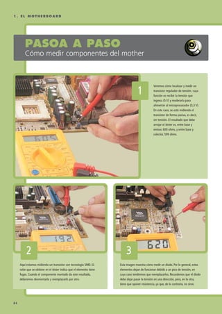 PASOA A PASO
Cómo medir componentes del mother
Veremos cómo localizar y medir un
transistor regulador de tensión, cuya
función es recibir la tensión que
ingresa (5 V) y moderarla para
alimentar al microprocesador (3,3 V).
En este caso, se está midiendo el
transistor de forma pasiva, es decir,
sin tensión. El resultado que debe
arrojar el téster es, entre base y
emisor, 600 ohms, y entre base y
colector, 599 ohms.
11
Aquí estamos midiendo un transistor con tecnología SMD. EL
valor que se obtiene en el téster indica que el elemento tiene
fugas. Cuando el componente montado da este resultado,
deberemos desmontarlo y reemplazarlo por otro.
22
Esta imagen muestra cómo medir un diodo. Por lo general, estos
elementos dejan de funcionar debido a un pico de tensión, en
cuyo caso tendremos que reemplazarlos. Recordemos que el diodo
debe dejar pasar la tensión en una dirección, pero, en la otra,
tiene que oponer resistencia, ya que, de lo contrario, no sirve.
33
1 . E L M O T H E R B O A R D
84
075 CAPITULO 1.qxp 1/14/09 12:48 AM Página 84
 