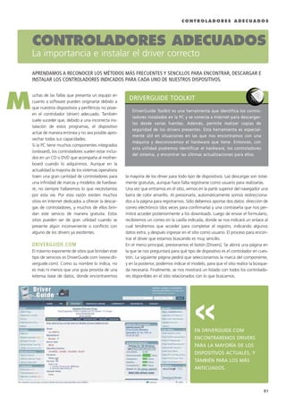 C O N T R O L A D O R E S A D E C U A D O S
uchas de las fallas que presenta un equipo en
cuanto a software pueden originarse debido a
que nuestros dispositivos y periféricos no pose-
en el controlador (driver) adecuado. También
suele suceder que, debido a una incorrecta ins-
talación de estos programas, el dispositivo
actúe de manera errónea y no sea posible apro-
vechar todas sus capacidades.
Si la PC tiene muchos componentes integrados
(onboard), los controladores suelen estar inclui-
dos en un CD o DVD que acompaña al mother-
board cuando lo adquirimos. Aunque en la
actualidad la mayoría de los sistemas operativos
traen una gran cantidad de controladores para
una infinidad de marcas y modelos de hardwa-
re, no siempre hallaremos lo que necesitamos
por esta vía. Por esta razón existen muchos
sitios en Internet dedicados a ofrecer la descar-
gas de controladores, y muchos de ellos brin-
dan este servicio de manera gratuita. Estos
sitios pueden ser de gran utilidad cuando se
presente algún inconveniente o conflicto con
alguno de los drivers ya existentes.
DDRRIIVVEERRGGUUIIDDEE..CCOOMM
El máximo exponente de sitios que brindan este
tipo de servicios es DriverGuide.com (www.dri-
verguide.com). Como su nombre lo indica, no
es más ni menos que una guía provista de una
extensa base de datos, donde encontraremos
la mayoría de los driver para todo tipo de dispositivos. Las descargas son total-
mente gratuitas, aunque hace falta registrarse como usuario para realizarlas.
Una vez que entramos en el sitio, vemos en la parte superior del navegador una
barra de color amarillo. Al presionarla, automáticamente somos redirecciona-
dos a la página para registrarnos. Sólo debemos aportar dos datos: dirección de
correo electrónico (dos veces para confirmarla) y una contraseña que nos per-
mitirá acceder posteriormente a los downloads. Luego de enviar el formulario,
recibiremos un correo en la casilla indicada, donde se nos indicará un enlace al
cual tendremos que acceder para completar el registro, indicando algunos
datos extra, y después ingresar en el sitio como usuario. El proceso para encon-
trar el driver que estamos buscando es muy sencillo.
En el menú principal, presionamos el botón [Drivers]. Se abrirá una página en
la que se nos preguntará para qué tipo de dispositivo es el controlador en cues-
tión. La siguiente página pedirá que seleccionamos la marca del componente,
y en la posterior, podemos indicar el modelo, para que el sitio realice la búsque-
da necesaria. Finalmente, se nos mostrará un listado con todos los controlado-
res disponibles en el sitio relacionados con lo que buscamos.
EENN DDRRIIVVEERRGGUUIIDDEE..CCOOMM
EENNCCOONNTTRRAARREEMMOOSS DDRRIIVVEERRSS
PPAARRAA LLAA MMAAYYOORRÍÍAA DDEE LLOOSS
DDIISSPPOOSSIITTIIVVOOSS AACCTTUUAALLEESS,, YY
TTAAMMBBIIÉÉNN PPAARRAA LLOOSS MMÁÁSS
AANNTTIICCUUAADDOOSS..
CONTROLADORES ADECUADOS
La importancia e instalar el driver correcto
APRENDAMOS A RECONOCER LOS MÉTODOS MÁS FRECUENTES Y SENCILLOS PARA ENCONTRAR, DESCARGAR E
INSTALAR LOS CONTROLADORES INDICADOS PARA CADA UNO DE NUESTROS DISPOSITIVOS.
M
>>
DDRRIIVVEERRGGUUIIDDEE TTOOOOLLKKIITT
DDrriivveerrGGuuiiddee TToooollkkiitt eess uunnaa hheerrrraammiieennttaa qquuee iiddeennttiiffiiccaa llooss ccoonnttrroo--
llaaddoorreess iinnssttaallaaddooss eenn llaa PPCC yy ssee ccoonneeccttaa aa IInntteerrnneett ppaarraa ddeessccaarrggaarr--
llooss ddeessddee vvaarriiaass ffuueenntteess.. AAddeemmááss,, ppeerrmmiittee rreeaalliizzaarr ccooppiiaass ddee
sseegguurriiddaadd ddee llooss ddrriivveerrss pprreesseenntteess.. EEssttaa hheerrrraammiieennttaa eess eessppeecciiaall--
mmeennttee úúttiill eenn ssiittuuaacciioonneess eenn llaass qquuee nnooss eennccoonnttrraammooss ccoonn uunnaa
mmááqquuiinnaa yy ddeessccoonnoocceemmooss eell hhaarrddwwaarree qquuee ttiieennee.. EEnnttoonncceess,, ccoonn
eessttaa uuttiilliiddaadd ppooddrreemmooss iiddeennttiiffiiccaarr eell hhaarrddwwaarree,, llooss ccoonnttrroollaaddoorreess
ddeell ssiisstteemmaa,, yy eennccoonnttrraarr llaass úúllttiimmaass aaccttuuaalliizzaacciioonneess ppaarraa eellllooss..
91
075 CAPITULO 1.qxp 1/14/09 12:49 AM Página 91
 