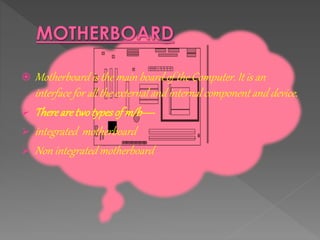  Motherboard is the main board of the Computer. It is an
interface for all the external and internal component and device.
 Therearetwotypesof m/b----
 integrated motherboard
 Non integrated motherboard
 