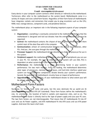 STAR COMPUTER COLLEGE
TEL: 513585
E-mail: starcompduter@telesom.net
1 | P a g e H a r d w a r e
Every device in your computer system connects either directly or indirectly to the motherboard.
Technicians often refer to the motherboard as the system board. Motherboards come in a
variety of shapes and sizes called form factors. Regardless of their form factor all motherboards
have integrates sockets and connectors that enable you to plug essentials such as the CPU,
RAM, mass storage devices, component cards, and peripheral devices.
The motherboard plays an important role in the following important aspects of your computer
system:
 Organization : everything is eventually connected to the motherboard the way that the
motherboard is designed and laid out dictates how the entire computer is going to be
organized
 Control: the motherboard contains the chipset of bios program. Which between them
control most of the data flow with in the computer
 Communication: almost all communication between the pc and its peripherals, other
PCs. And you , the user goes through the motherboard
 Processor Support: the motherboard dictate directly your choice of processor for use in
the system.
 Peripheral support: the motherboard determines what types of peripherals you can use
in your PC. For example, the type of video card your system will use (ISA, PCI) is
dependent on what system buses your motherboard uses.
 Performance: the motherboard is a major determining factor in your system’s
performance. For two main reasons. First and leading, the motherboard determines
what types of processors, memory, system buses, and hard disk interface speed your
system can have, and these components dictate directly your system’s performance.
Second, the quality of the motherboard circuitry have an impact of performance
 Upgradeability: the capabilities of your motherboard dictate to what extent your will
be able to upgrade your machine.
Motherboard Form Factors
Numerous for factors have come and gone, but the ones dominate the pc world are At
(Advanced Technology) and ATX (AT Extended). These form factors define the motherboard’s
size, its orientation, the location of built-in sockets and expansion slots, and so on. The
motherboard’s form factor is directly tied to the type of power supply and case your PC uses.
The two form factors are not interchangeable. That means that AT motherboards fit into AT
case and use At Power supplies, and ATX motherboard fit into ATX cases and use ATX power
supplies. And never the twain shall meet.
 