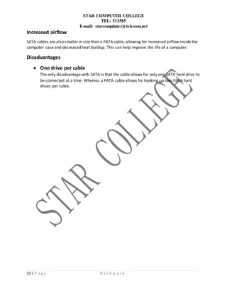 STAR COMPUTER COLLEGE
TEL: 513585
E-mail: starcompduter@telesom.net
13 | P a g e H a r d w a r e
Increased airflow
SATA cables are also smaller in size than a PATA cable, allowing for increased airflow inside the
computer case and decreased heat buildup. This can help improve the life of a computer.
Disadvantages
 One drive per cable
The only disadvantage with SATA is that the cable allows for only one SATA hard drive to
be connected at a time. Whereas a PATA cable allows for hooking up two PATA hard
drives per cable.
 