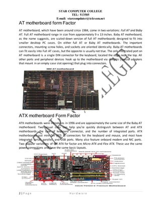 STAR COMPUTER COLLEGE
TEL: 513585
E-mail: starcompduter@telesom.net
2 | P a g e H a r d w a r e
AT motherboard form Factor
AT motherboard, which have been around since 1984, come in two variations: Full AT and Baby
AT. Full AT motherboard range in size from approximately 9 x 13 inches. Baby AT motherboard,
as the name suggests, are scaled-down version of full AT motherboards designed to fit into
smaller desktop PC cases. On either full AT or Baby AT motherboards. The important
connectors, mounting screw holes, and sockets are oriented identically. Baby AT motherboards
can fit easily into Full AT cases, but the opposite is usually not true. The only integrated port on
AT motherboard is a single DIN connector for the keyboard, located the edge near the top. All
other ports and peripheral devices hook up to the motherboard via dongles (special adapters
that mount in an empty case slot opening) that plug into connectors.
ATX motherboard Form Factor
ATX motherboards were introduces in 1996 and are approximately the same size of the Baby AT
motherboard. Two visual cues can help you’re quickly distinguish between AT and ATX
motherboards: the type of keyboard connector, and the number of integrated ports. ATX
motherboards use mini-Din (P/S 2) connectors for the keyboard and mouse, and most have
integrated serial, parallel, and USB ports. Many also feature onboard modem and NIC ports.
Two popular variations of the ATX for factor are Micro ATX and Flex ATX. These use the same
power connections and have the same basic layouts.
Motherboard Connectors and Ports
 