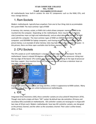 STAR COMPUTER COLLEGE
TEL: 513585
E-mail: starcompduter@telesom.net
3 | P a g e H a r d w a r e
All motherboards have built-in sockets for vital PC components such as the RAM, CPU, and
mass storage devices.
1. Ram Sockets
Modern motherboards typically have anywhere from one to four thing slots to accommodate
the system RAM. The most common type of RAM
A memory slot, memory socket, or RAM slot is what allows computer memory (RAM) to be
inserted into the computer. Depending on the motherboard, there may be 2 to 4 memory
slots (sometimes more on high-end motherboards) and are what determine the type of RAM
used with the computer. The most common types of RAM are SDRAM and DDR for desktop
computers and SODIMM for laptop computers, each having various types and speeds. In the
picture below, is an example of what memory slots may look like inside a desktop computer. In
this picture, there are three open available slots for three memory sticks.
2. CPU Sockets
The CPU socket on an AT motherboard is located near the edge front of the board. The ATX
motherboard layout is rotated 90 degrees compared to the AT, with the processor sitting near
the top edge of the board. CPU sockets vary in appearance, depending on the type of processor
that they support. Zero Insertion force (ZIF) sockets are square and have a retention lever on
one edge, as show in figure
Single edge contact (sec) sockets are long and thin, similar in appearance to RAM sockets. Many
motherboards of this type are called multiprocessor motherboards.
3. IDE
Integrated Drive Electronics (IDE), these controller sockets are also called AT Attachment (ATA).
Though most techs simply call them “IDE” socket. By default two ide controllers (Primary and
secondary IDEs) available on motherboards. IDE controller sockets are rectangular in shape with
two rows of 20 pin each. Modern motherboards have two IDE controller sockets, one designed
as the primary channel, and the other as the secondary channel. Their color is either brown,
white, or blue.
 
