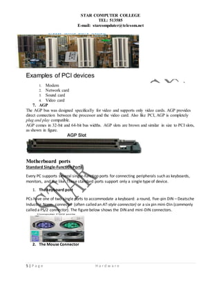STAR COMPUTER COLLEGE
TEL: 513585
E-mail: starcompduter@telesom.net
5 | P a g e H a r d w a r e
Examples of PCI devices
1. Modem
2. Network card
3. Sound card
4. Video card
7. AGP
The AGP bus was designed specifically for video and supports only video cards. AGP provides
direct connection between the processor and the video card. Also like PCI, AGP is completely
plug and play compatible.
AGP comes in 32-bit and 64-bit bus widths. AGP slots are brown and similar in size to PCI slots,
as shown in figure.
Motherboard ports
Standard Single-Function Ports
Every PC supports several single-function ports for connecting peripherals such as keyboards,
monitors, and the like. These standard ports support only a single type of device.
1. The keyboard port
PCs have one of two single ports to accommodate a keyboard: a round, five-pin DIN – Deatsche
Industrie Norm- connector (often called an AT-style connector) or a six pin mini-Din (commonly
called a PS/2 connector). The figure below shows the DIN and mini-DIN connectors.
2. The Mouse Connector
 