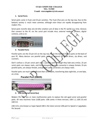 STAR COMPUTER COLLEGE
TEL: 513585
E-mail: starcompduter@telesom.net
7 | P a g e H a r d w a r e
1. Serial Ports
Serial ports come in 9-pin and 25-pin varieties. The 9-pin (five pins on the top row, four on the
bottom) variety is much more common, although even those are rapidly disappearing from
modern PCs.
Serial ports transfer data one bit (the smallest unit of data in the PC world) at a time. Devices
that connect to the PC via the serial port include mice, external modems, printers, digital
cameras, and so on.
2. Parallel Ports
Parallel ports are the 25-pin (13 on the top row, 12 on the bottom) female ports on the back of
your PC. Many devices use parallel ports, such as external CD-ROM drives, zip drives, and
scanners.
Don’t confuse a 25-pin serial port with a parallel port! Although they look very similar, 25-pin
serial ports are always male, and the corresponding cable connector is always female; 25-pin
parallel ports, are always female, and parallel cable connectors are always male.
Parallel ports are much more efficient then serial ports, transferring data eight bits, or one byte,
at a time.
s
3. USB (Universal Serial Bus)
Modern PCs use one or more multifunction ports to replace the old aged serial and parallel
ports. All new machines have (USB) ports. USB comes in three versions, USB 1.1, USB 2.0 and
USB 3.0.
USB 3.0 is also known as Super Speed USB is the latest version USB port its Speed is 5 gigabytes
Per Second.
 