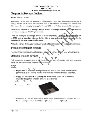 STAR COMPUTER COLLEGE
TEL: 513585
E-mail: starcompduter@telesom.net
8 | P a g e H a r d w a r e
Chapter 4: Storage Devices
What is storage Device?
A computer storage device is any type of hardware that stores data. The most common type of
storage device, which nearly all computers have, is a hard drive. The computer’s primary hard
drive stores the operating system, applications, and files and folders for users of the computer.
Alternatively referred to as storage, storage media, or storage medium, a storage device is
any hardware capable of holding information.
There are two types of storage devices used in computers; a primary storage device, such
as RAM, and a secondary storage device, like a hard drive. Secondary storage can be
a removable, internal, or external storage.
Without a storage device, your computer would not be able to save any settings or information.
Types of computer storage
The following are some additional examples of types of storage devices used with computers.
Magnetic storage devices
Today, magnetic storage is one of the most common types of storage used with computers
today and is the technology computer hard drives use.
FDD
 Floppy disk: is permanent storage device. It is used to store fewer amounts of data
(1.44 MB). It is also used to transfer data from one computer to other computers.
 Floppy disk is called as FDD. (Floppy Disk Drive) Floppy drives are also a form of
magnetic storage that functions similarly to Hard drives
 Connecting of FDD: On motherboard 34pin Floppy Disk Controller is available. It is used
for connecting maximum two FDDs: [1] Drive A: [2] Drive B:
 