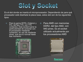 Es el slot donde se inserta el microprocesador. Dependiendo de para qué
procesador esté diseñada la placa base, estos slot son de los siguientes
tipos
 Para AMD con memorias
DDR2, del tipo AM2, con
940 pines. Es el socket
utilizado actualmente por
los procesadores AMD
 Para la gama INTEL (Celaron y
P4), del tipo 775, con 775
contactos. Este socket tuene la
particularidad de conectar con
el procesador mediante
contactos, en vez de mediante
pines, que era lo normal hasta
ese momento
 