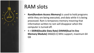 RAM slots
• Ram(Random Access Memory) is used to hold programs
while they are being executed, and data while it is being
processed. Ram is temporary memory meaning that
information written to ram will disappear when the
computer is turned off.
• 4 × DDR4(Double Data Rate) DIMM(Dual In-line
Memory Module) 3466(O.C) MHz support, maximum 64
GB
 