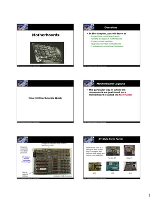 1
Motherboards
Overview
• In this chapter, you will learn to
– Explain how motherboards work
– Identify the types of motherboards
– Explain chipset varieties
– Upgrade and install motherboards
– Troubleshoot motherboard problems
How Motherboards Work
Motherboard Layouts
• The particular way in which the
components are positioned on a
motherboard is called the form factor
XT Mother-
boards
“extended
technology.”
Designed
around the
Intel 8088
processor.
Configured manually using jumpers,
switches or both.
Limited to 1MB of memory
Has an
eight-bit
ISA bus
AT-Style Form Factor
Motherboard come in a
variety of “form factors”
and are designed with
different clock speeds and
transfer rate capabilities.
Full size AT Baby AT
ATX LPX NLX
 