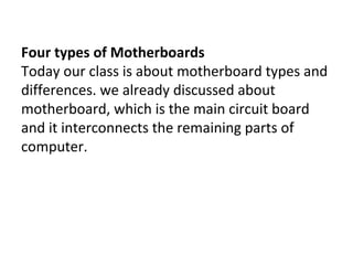 Four types of Motherboards
Today our class is about motherboard types and
differences. we already discussed about
motherboard, which is the main circuit board
and it interconnects the remaining parts of
computer.
 