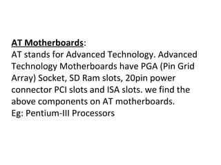 AT Motherboards:
AT stands for Advanced Technology. Advanced
Technology Motherboards have PGA (Pin Grid
Array) Socket, SD Ram slots, 20pin power
connector PCI slots and ISA slots. we find the
above components on AT motherboards.
Eg: Pentium-III Processors
 