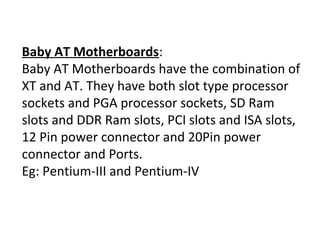 Baby AT Motherboards:
Baby AT Motherboards have the combination of
XT and AT. They have both slot type processor
sockets and PGA processor sockets, SD Ram
slots and DDR Ram slots, PCI slots and ISA slots,
12 Pin power connector and 20Pin power
connector and Ports.
Eg: Pentium-III and Pentium-IV
 