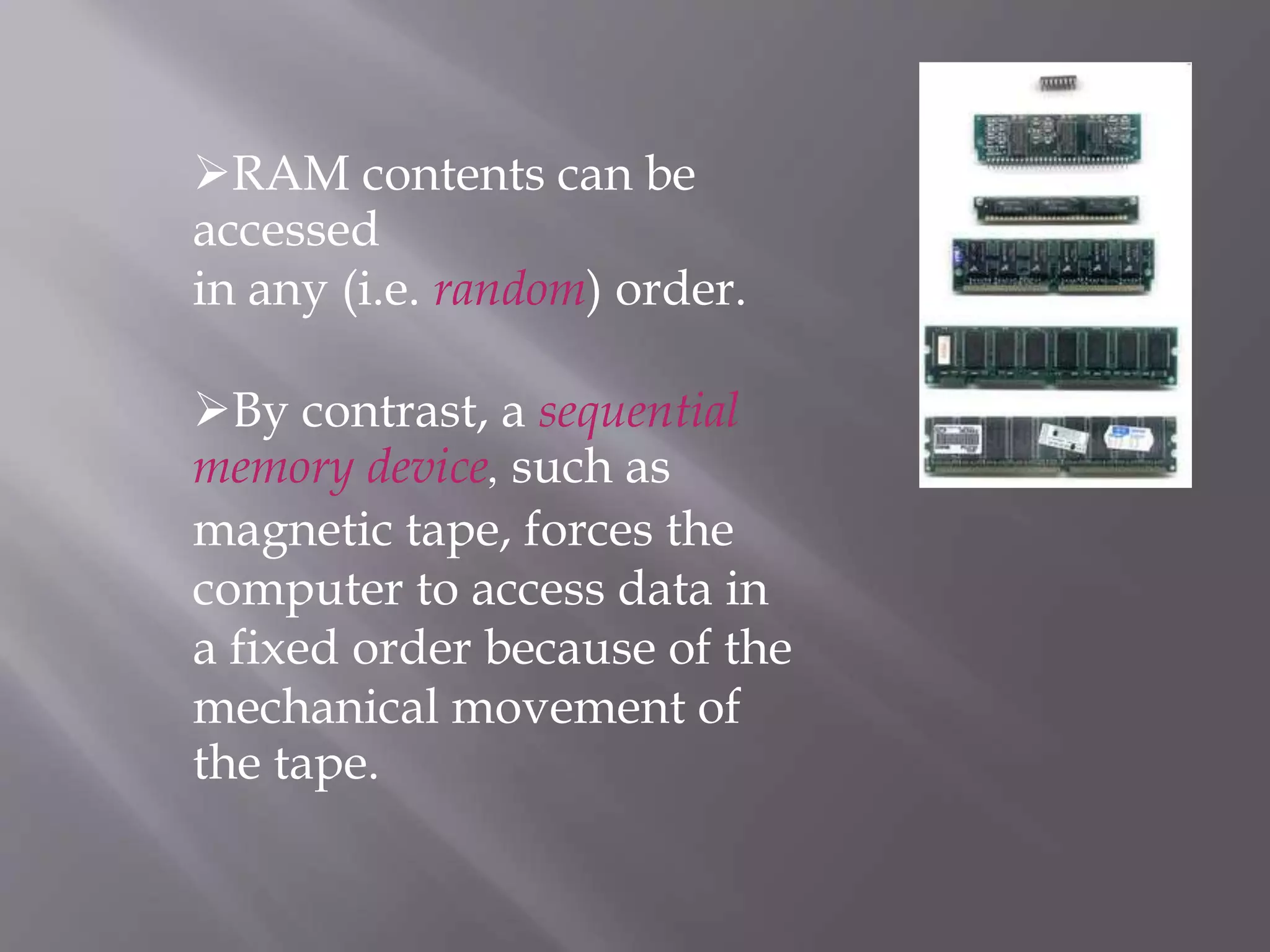 RAM contents can be
accessed
in any (i.e. random) order.
By contrast, a sequential
memory device, such as
magnetic tape, forces the
computer to access data in
a fixed order because of the
mechanical movement of
the tape.
 