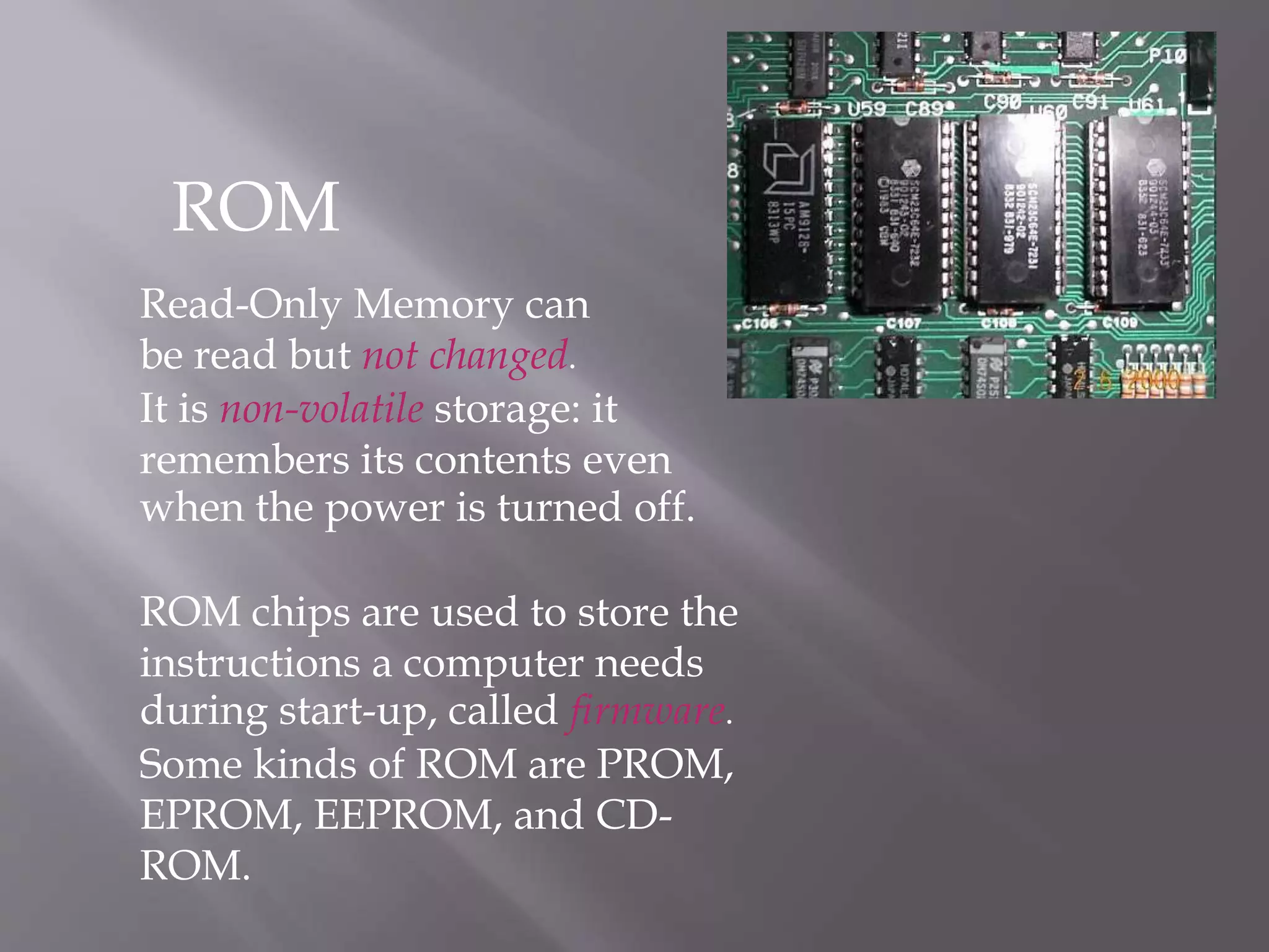 Read-Only Memory can
be read but not changed.
It is non-volatile storage: it
remembers its contents even
when the power is turned off.
ROM chips are used to store the
instructions a computer needs
during start-up, called firmware.
Some kinds of ROM are PROM,
EPROM, EEPROM, and CD-
ROM.
ROM
 
