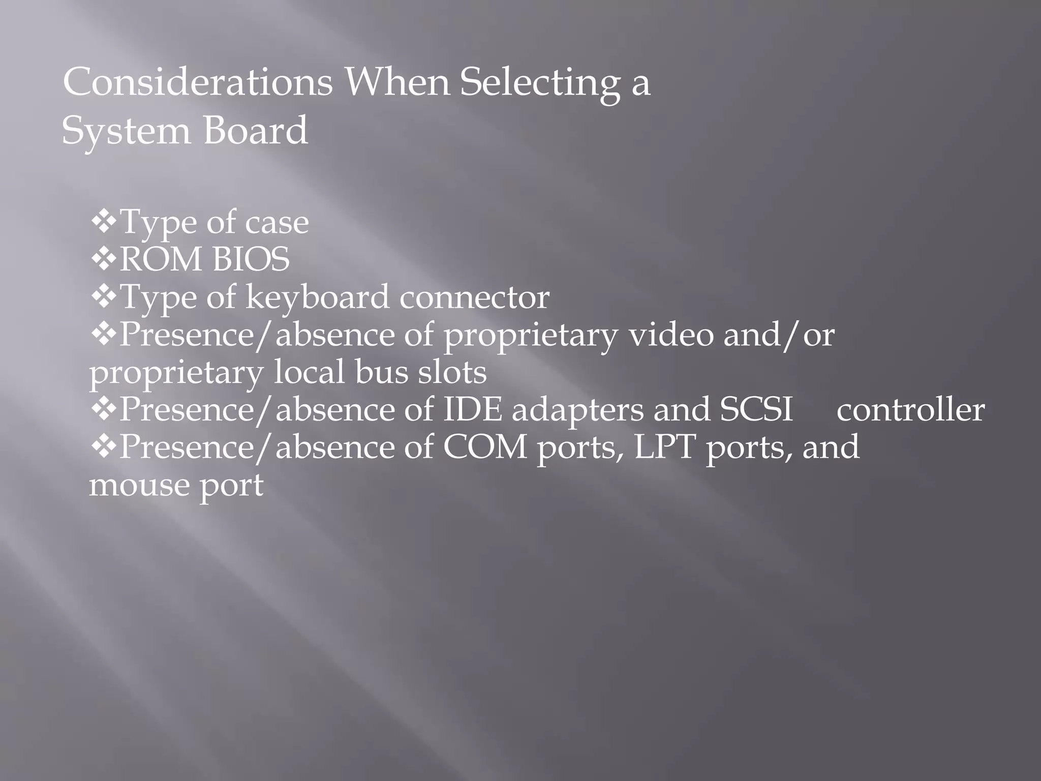 Type of case
ROM BIOS
Type of keyboard connector
Presence/absence of proprietary video and/or
proprietary local bus slots
Presence/absence of IDE adapters and SCSI controller
Presence/absence of COM ports, LPT ports, and
mouse port
Considerations When Selecting a
System Board
 