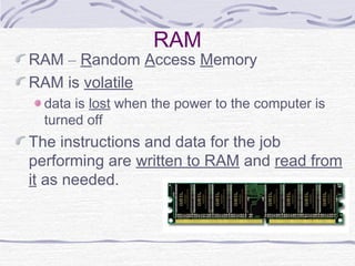 RAM
RAM – Random Access Memory
RAM is volatile
data is lost when the power to the computer is
turned off
The instructions and data for the job
performing are written to RAM and read from
it as needed.
 
