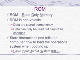 ROM
ROM – Read Only Memory
ROM is non-volatile
Data are stored permanently
Data can only be read but cannot be
changed
Store instructions and tells the
computer how to load the operations
system when booting up
Basic Input/Output System (BIOS)
 