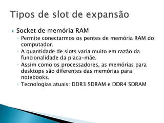  Socket de memória RAM
◦ Permite conectarmos os pentes de memória RAM do
computador.
◦ A quantidade de slots varia muito em razão da
funcionalidade da placa-mãe.
◦ Assim como os processadores, as memórias para
desktops são diferentes das memórias para
notebooks.
◦ Tecnologias atuais: DDR3 SDRAM e DDR4 SDRAM
 