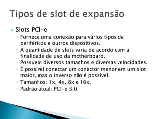  Slots PCI-e
◦ Fornece uma conexão para vários tipos de
periféricos e outros dispositivos.
◦ A quantidade de slots varia de acordo com a
finalidade de uso da motherboard.
◦ Possuem diversos tamanhos e diversas velocidades.
◦ É possível conectar um conector menor em um slot
maior, mas o inverso não é possível.
◦ Tamanhos: 1x, 4x, 8x e 16x.
◦ Padrão atual: PCI-e 3.0
 