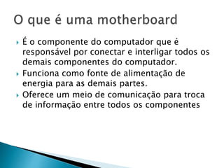  É o componente do computador que é
responsável por conectar e interligar todos os
demais componentes do computador.
 Funciona como fonte de alimentação de
energia para as demais partes.
 Oferece um meio de comunicação para troca
de informação entre todos os componentes
 