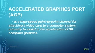 ANGEL SOPHIE
ACCELERATED GRAPHICS PORT
(AGP)
- is a high-speed point-to-point channel for
attaching a video card to a computer system,
primarily to assist in the acceleration of 3D
computer graphics.
BACK
 