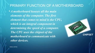 PRIMARY FUNCTION OF A MOTHERBOARD
•A motherboard houses all the main
elements of the computer. The first
element that comes to mind is the CPU,
which is an integral component in
determining the speed of a computer.
The CPU uses the chipset of the
motherboard to communicate with
other devices.
ANGEL SOPHIE
CHIPSET
 