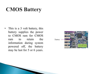 • This is a 3 volt battery, this
battery supplies the power
to CMOS ram for CMOS
ram to retain the
information during system
powered off, the battery
may be last for 5 or 6 years.
 