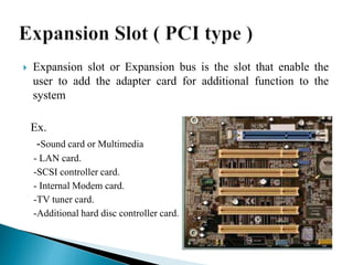  Expansion slot or Expansion bus is the slot that enable the
user to add the adapter card for additional function to the
system
Ex.
-Sound card or Multimedia
- LAN card.
-SCSI controller card.
- Internal Modem card.
-TV tuner card.
-Additional hard disc controller card.
 