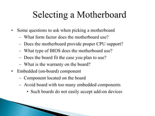 Selecting a Motherboard
• Some questions to ask when picking a motherboard
– What form factor does the motherboard use?
– Does the motherboard provide proper CPU support?
– What type of BIOS does the motherboard use?
– Does the board fit the case you plan to use?
– What is the warranty on the board?
• Embedded (on-board) component
– Component located on the board
– Avoid board with too many embedded components
• Such boards do not easily accept add-on devices
 